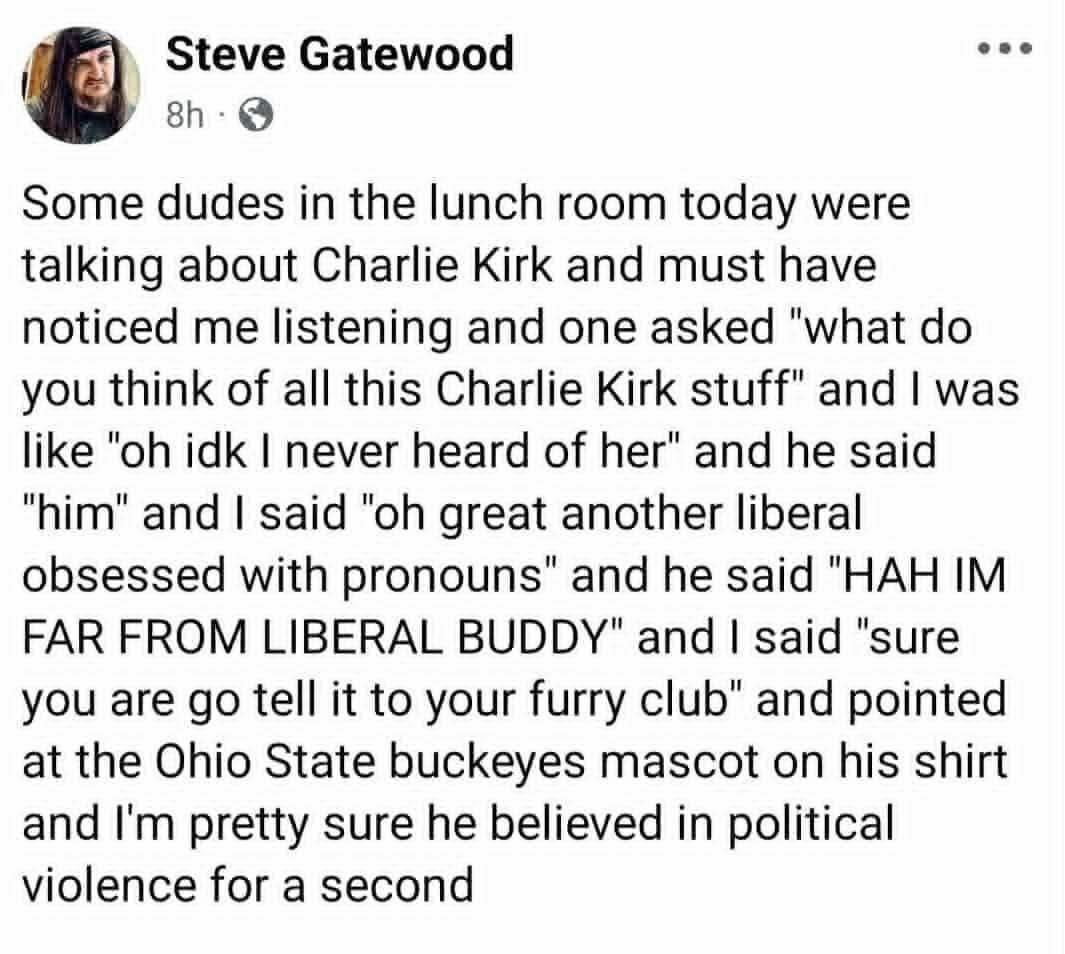 Steve Gatewood

Some dudes in the lunch room today were
talking about Charlie Kirk and must have
noticed me listening and one asked "what do
you think of all this Charlie Kirk stuff" and | was
like "oh idk | never heard of her" and he said
"him" and | said "oh great another liberal
obsessed with pronouns" and he said "HAH IM
FAR FROM LIBERAL BUDDY" and | said "sure
you are go tell it to your furry club" and pointed
at the Ohio State buckeyes mascot on his shirt
and I'm pretty sure he believed in political
violence for a second
