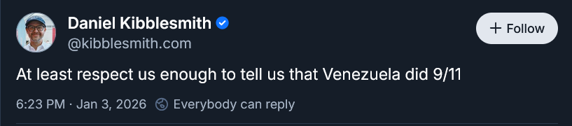 Daniel Kibblesmith @kibblesmith.com

At least respect us enough to tell us that Venezuela did 9/11

6:23 PM - Jan 3, 2026 @ Everybody can reply
