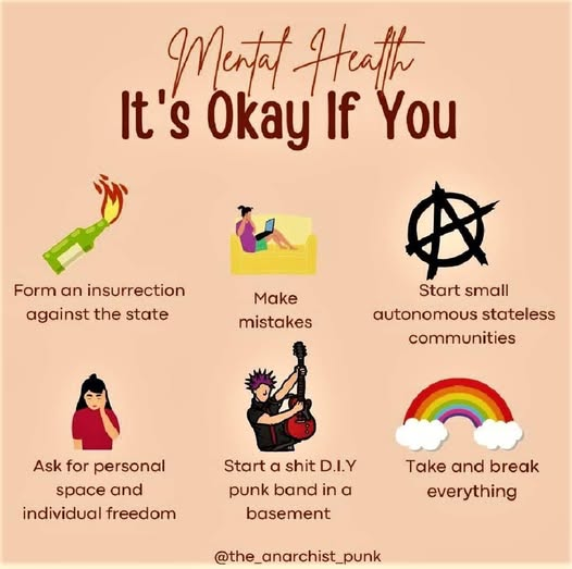 Meme with cartoon pics:
Mental Health: It's okay if you:
Form an insurrection against the state (with pic of Molotov cocktail)
Make mistakes (with pic of someone reading a book on a couch)
Start small autonomous stateless communities (with pic of anarchy symbol)
Ask for personal space and individual freedom (with pic of woman with hand on her cheek)
Start a shit D.I.Y. punk band in a basement (pic of guy with pink liberty spikes holding a red guitar)
Take and break everything (with pic of rainbow and clouds)
