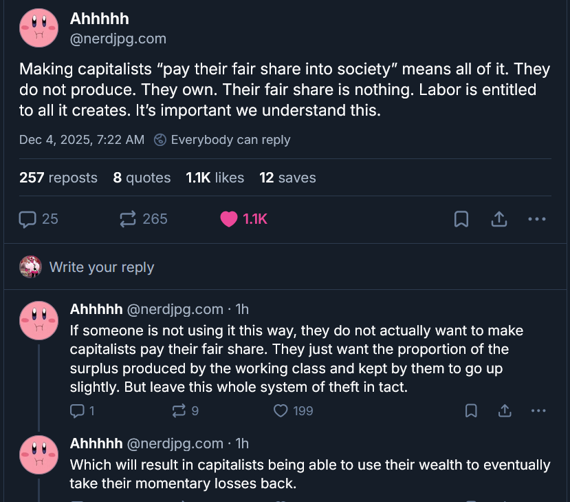 Kirby PFP
Ahhhhh
@nerdjpg.com

Making capitalists “pay their fair share into society” means all of it. They
do not produce. They own. Their fair share is nothing. Labor is entitled
to all it creates. It's important we understand this.

If someone is not using it this way, they do not actually want to make
capitalists pay their fair share. They just want the proportion of the
surplus produced by the working class and kept by them to go up
slightly. But leave this whole system of theft intact.

Which will result in capitalists being able to use their wealth to eventually
take their momentary losses back.
