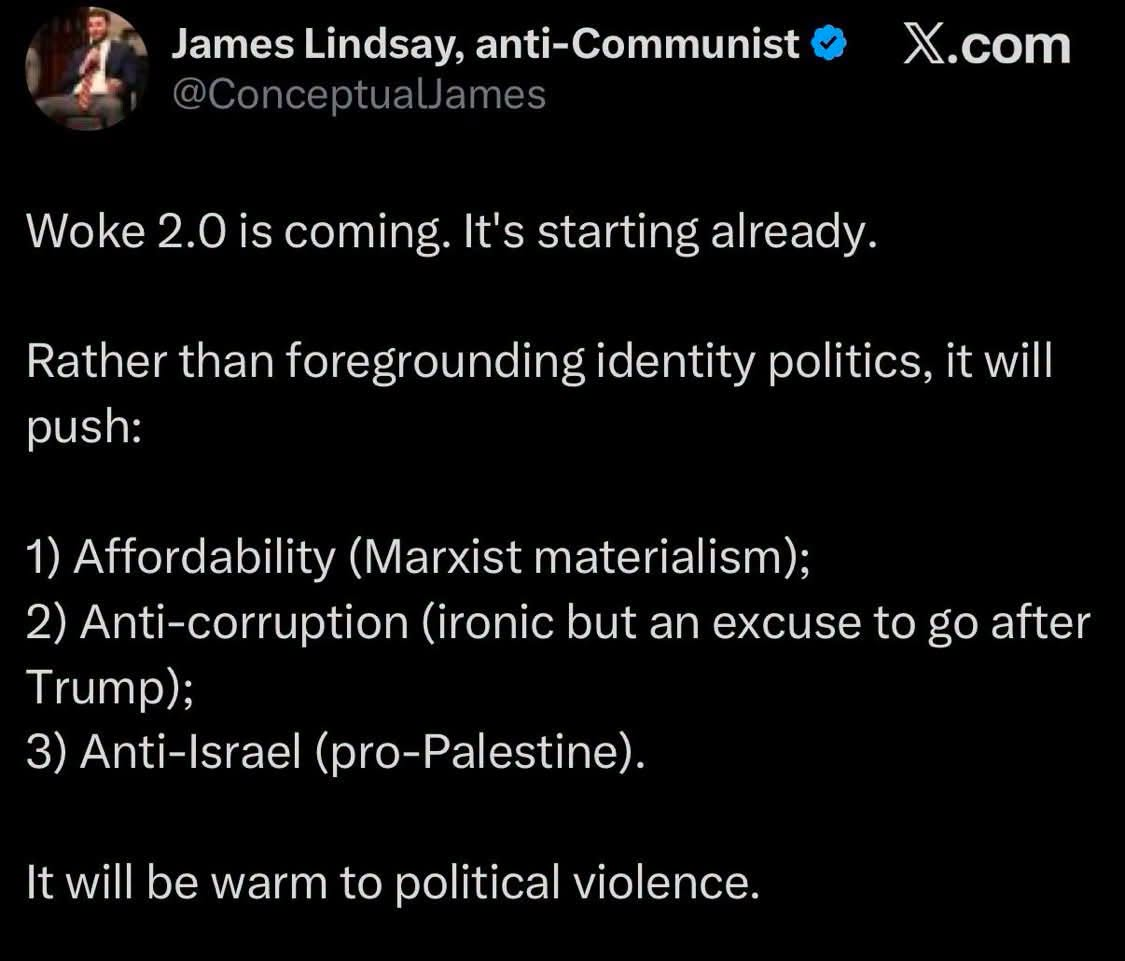 James Lindsay, anti-Communist @ X.com


Woke 2.0 is coming. It's starting already.

Rather than foregrounding identity politics, it will push:

1) Affordability (Marxist materialism);

2) Anti-corruption (ironic but an excuse to go after Trump);

3) Anti-Israel (pro-Palestine).

It will be warm to political violence.