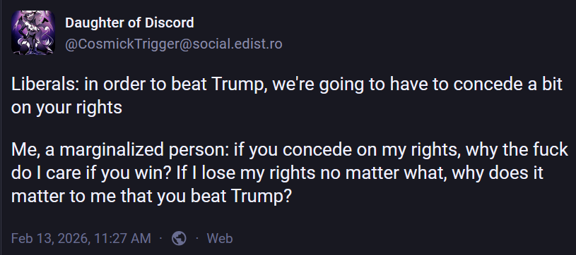 Daughter of Discord
@CosmickTrigger@social.edist.ro

Liberals: in order to beat Trump, we're going to have to concede a bit
on your rights

Me, a marginalized person: if you concede on my rights, why the fuck
do I care if you win? If I lose my rights no matter what, why does it
matter to me that you beat Trump?

Feb 13,2026,11:27 AM - @ - Web